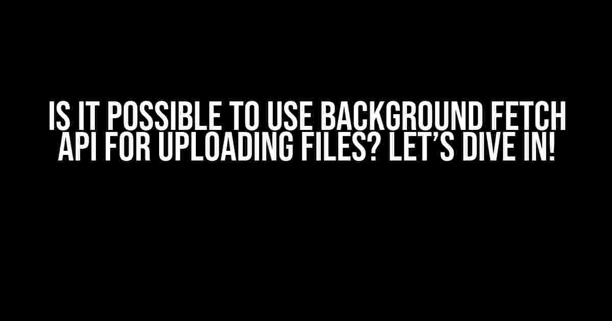 Is it Possible to Use Background Fetch API for Uploading Files? Let’s Dive In!