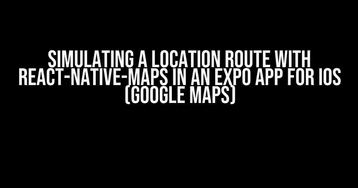 Simulating a Location Route with React-Native-Maps in an Expo App for iOS (Google Maps)